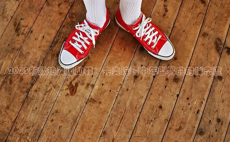 2025新款热卖运动鞋：完美诠释中年型男的时尚态度